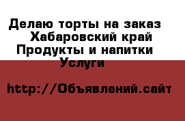 Делаю торты на заказ  - Хабаровский край Продукты и напитки » Услуги   